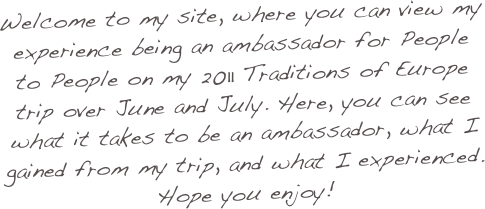 Welcome to my site, where you can view my experience being an ambassador for People to People on my 2011 Traditions of Europe trip over June and July. Here, you can see what it takes to be an ambassador, what I gained from my trip, and what I experienced. Hope you enjoy!
